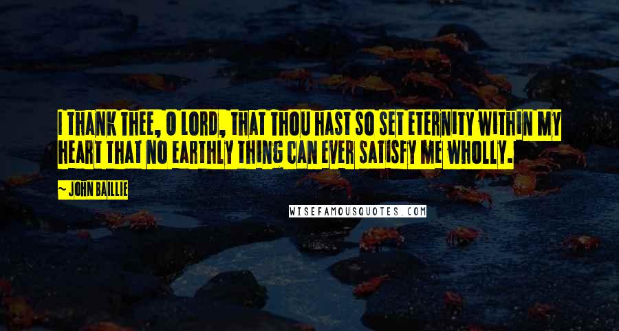 John Baillie quotes: I thank Thee, O Lord, that Thou hast so set eternity within my heart that no earthly thing can ever satisfy me wholly. John Baillie quotes: I thank Thee, O Lord, that Thou hast so set eternity within my heart that no earthly thing can ever satisfy me wholly.