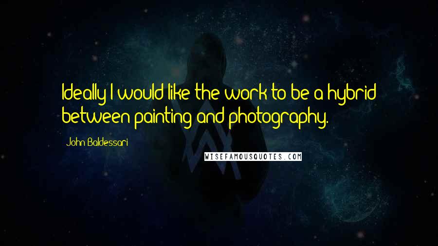 John Baldessari quotes: Ideally I would like the work to be a hybrid between painting and photography.