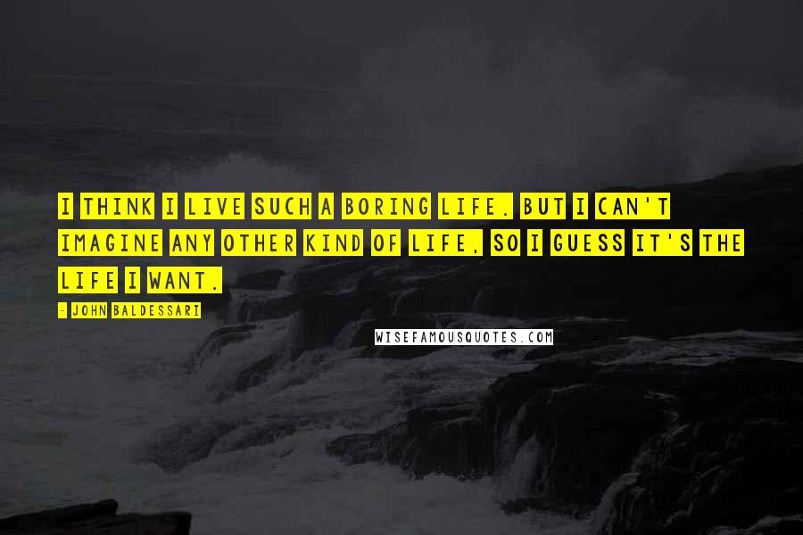 John Baldessari quotes: I think I live such a boring life. But I can't imagine any other kind of life, so I guess it's the life I want.