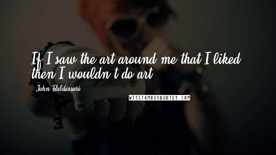 John Baldessari quotes: If I saw the art around me that I liked, then I wouldn't do art.