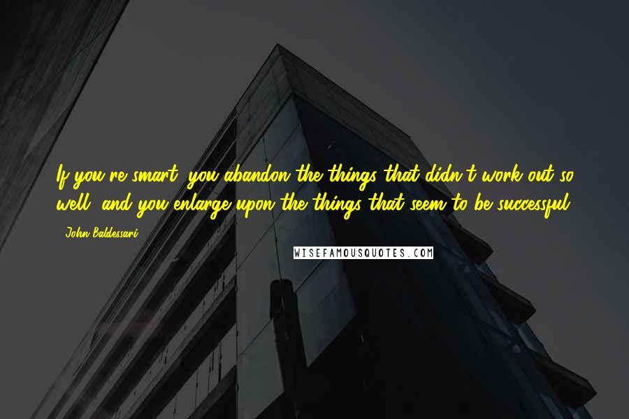 John Baldessari quotes: If you're smart, you abandon the things that didn't work out so well, and you enlarge upon the things that seem to be successful.