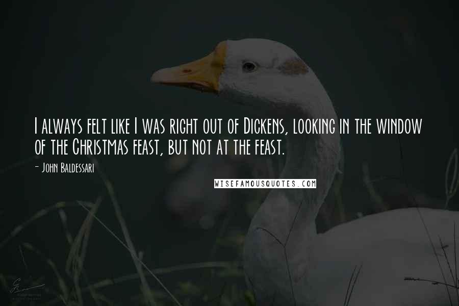 John Baldessari quotes: I always felt like I was right out of Dickens, looking in the window of the Christmas feast, but not at the feast.