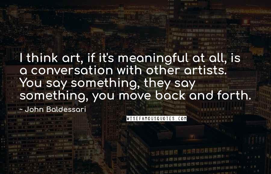 John Baldessari quotes: I think art, if it's meaningful at all, is a conversation with other artists. You say something, they say something, you move back and forth.