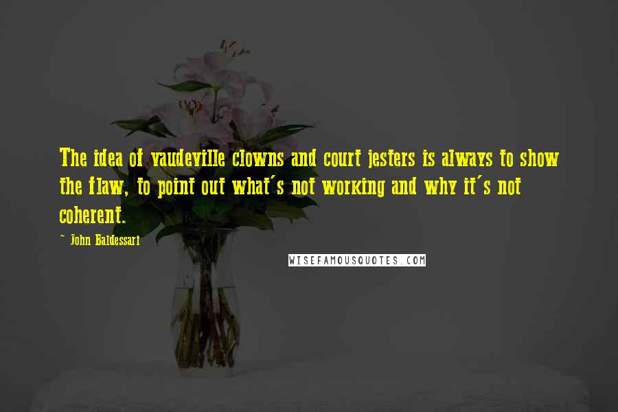 John Baldessari quotes: The idea of vaudeville clowns and court jesters is always to show the flaw, to point out what's not working and why it's not coherent.