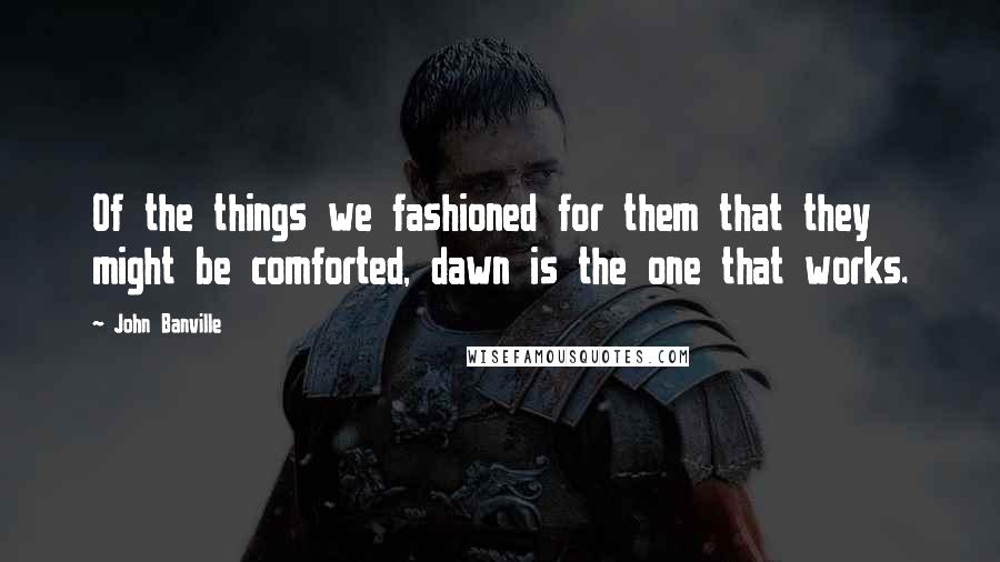 John Banville quotes: Of the things we fashioned for them that they might be comforted, dawn is the one that works.