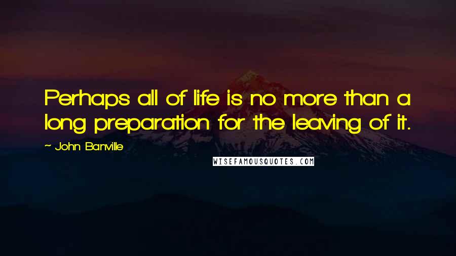 John Banville quotes: Perhaps all of life is no more than a long preparation for the leaving of it.
