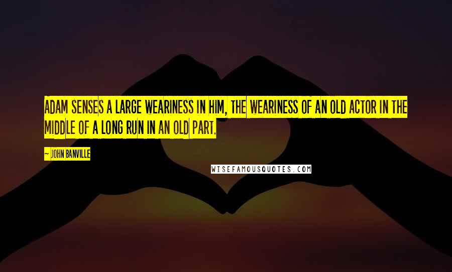 John Banville quotes: Adam senses a large weariness in him, the weariness of an old actor in the middle of a long run in an old part.