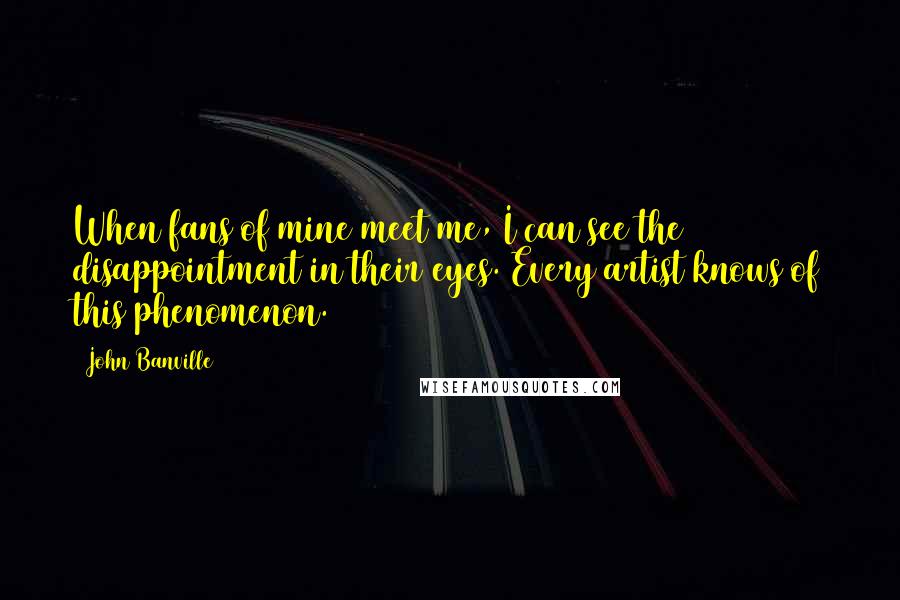 John Banville quotes: When fans of mine meet me, I can see the disappointment in their eyes. Every artist knows of this phenomenon.