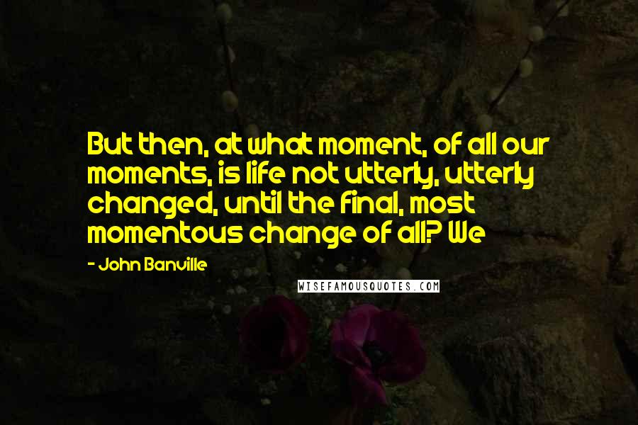 John Banville quotes: But then, at what moment, of all our moments, is life not utterly, utterly changed, until the final, most momentous change of all? We