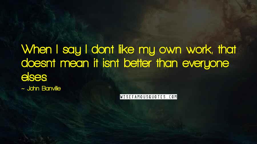 John Banville quotes: When I say I don't like my own work, that doesn't mean it isn't better than everyone else's.