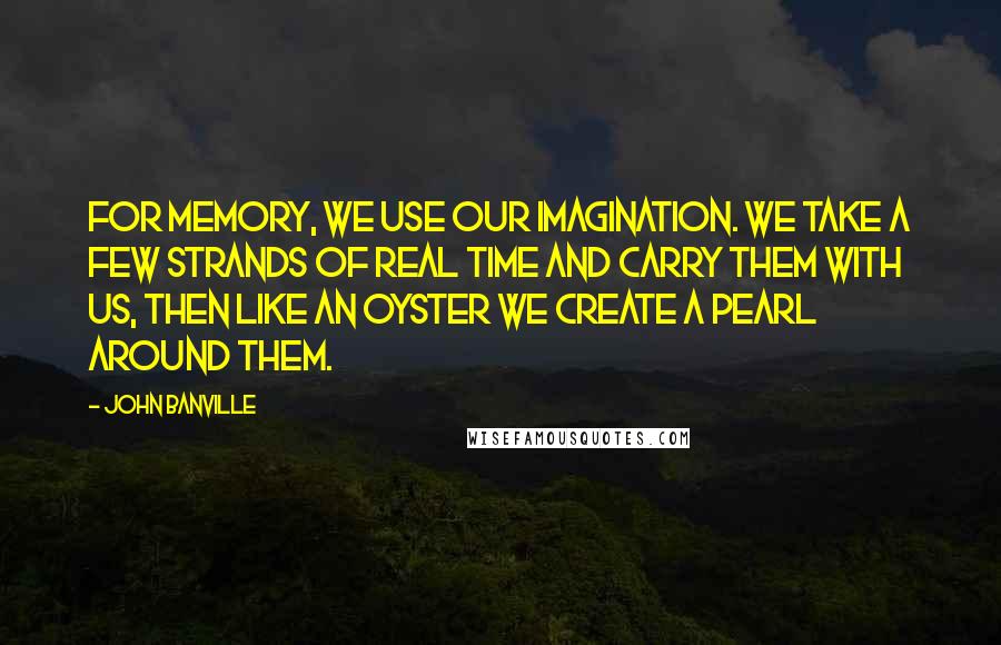 John Banville quotes: For memory, we use our imagination. We take a few strands of real time and carry them with us, then like an oyster we create a pearl around them.