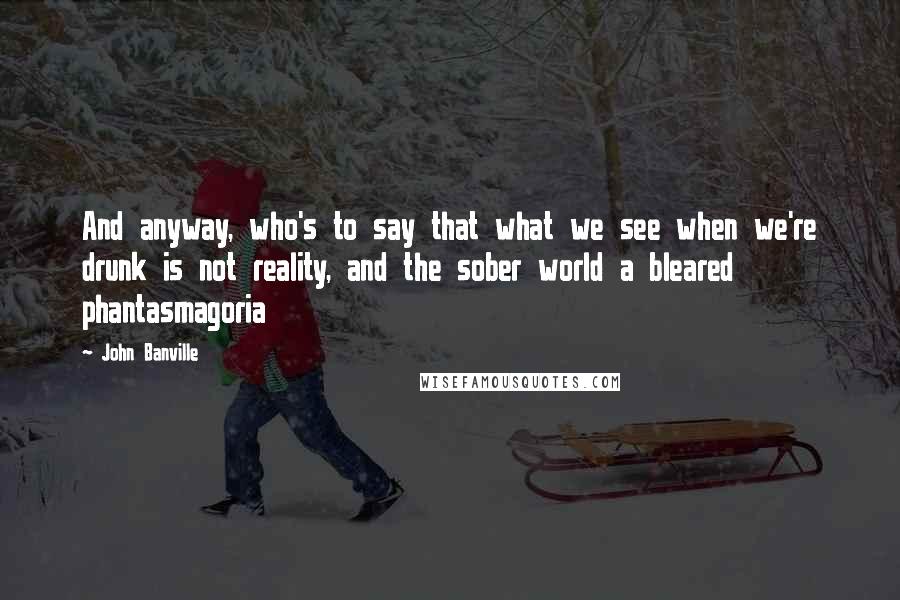 John Banville quotes: And anyway, who's to say that what we see when we're drunk is not reality, and the sober world a bleared phantasmagoria