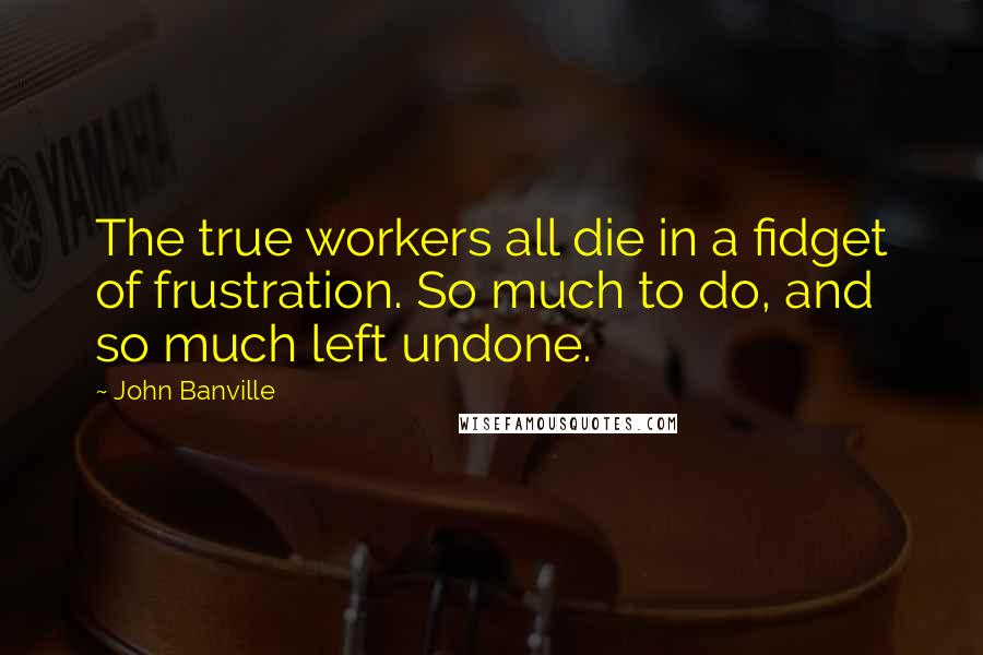 John Banville quotes: The true workers all die in a fidget of frustration. So much to do, and so much left undone.