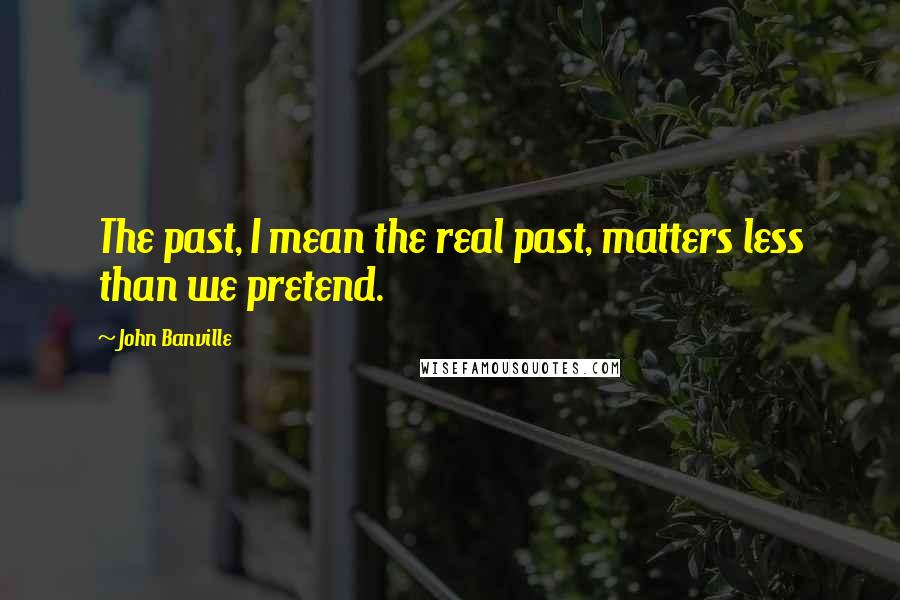 John Banville quotes: The past, I mean the real past, matters less than we pretend.