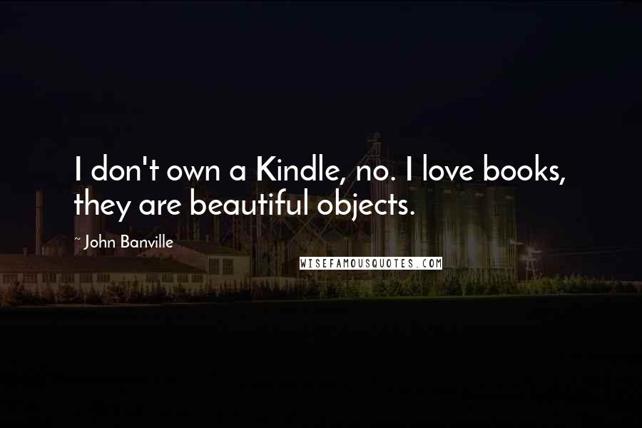 John Banville quotes: I don't own a Kindle, no. I love books, they are beautiful objects.