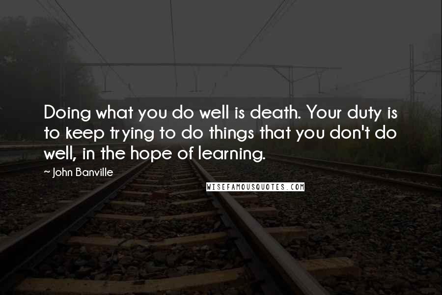 John Banville quotes: Doing what you do well is death. Your duty is to keep trying to do things that you don't do well, in the hope of learning.