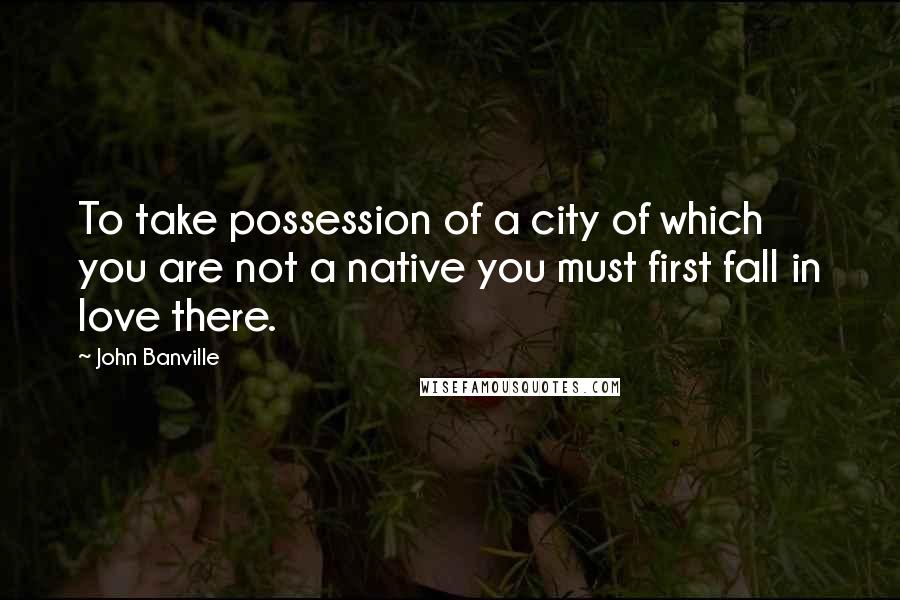 John Banville quotes: To take possession of a city of which you are not a native you must first fall in love there.