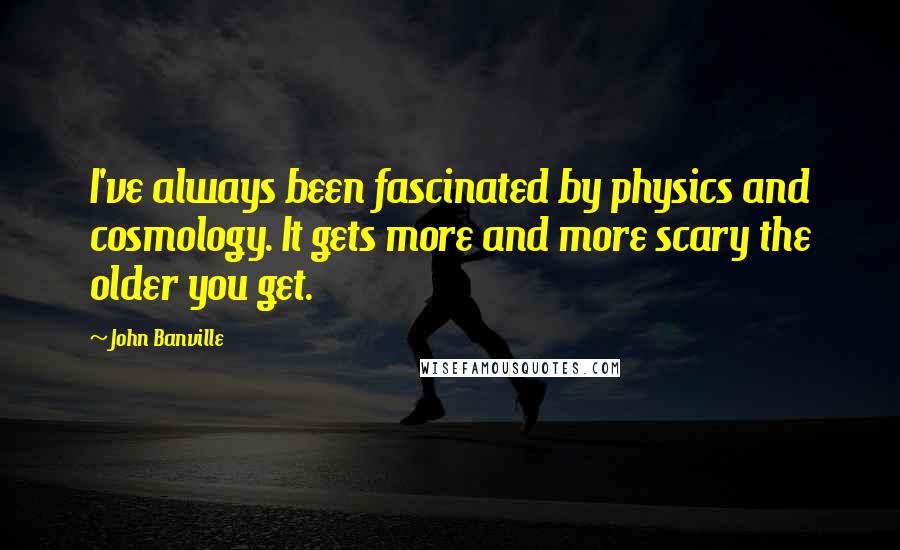 John Banville quotes: I've always been fascinated by physics and cosmology. It gets more and more scary the older you get.