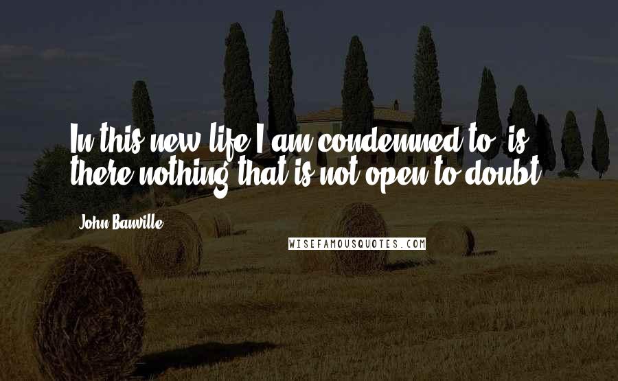 John Banville quotes: In this new life I am condemned to, is there nothing that is not open to doubt?