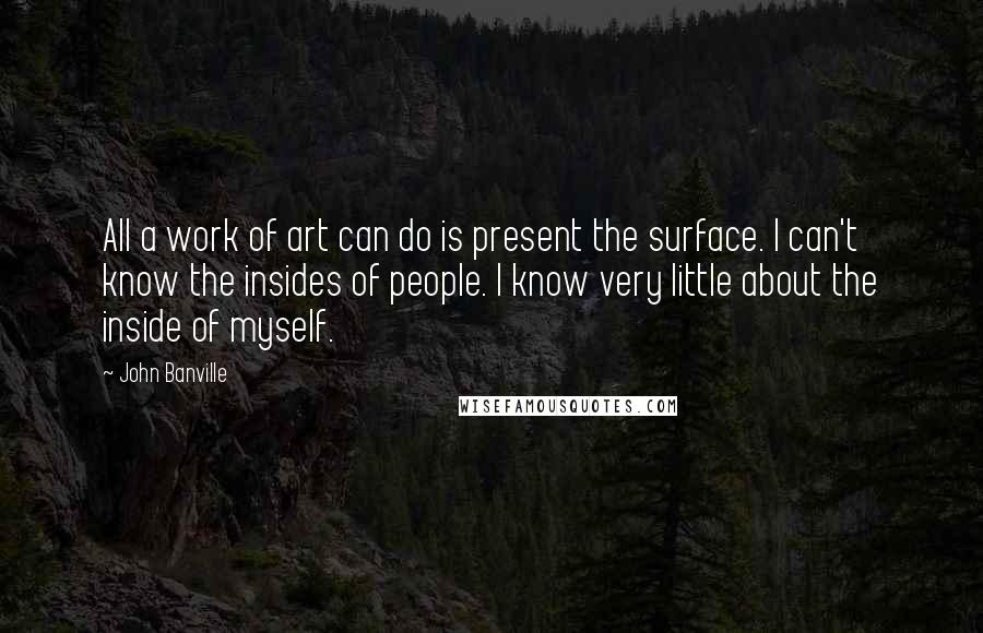 John Banville quotes: All a work of art can do is present the surface. I can't know the insides of people. I know very little about the inside of myself.