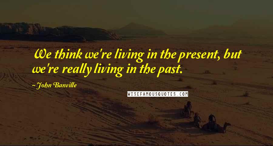 John Banville quotes: We think we're living in the present, but we're really living in the past.