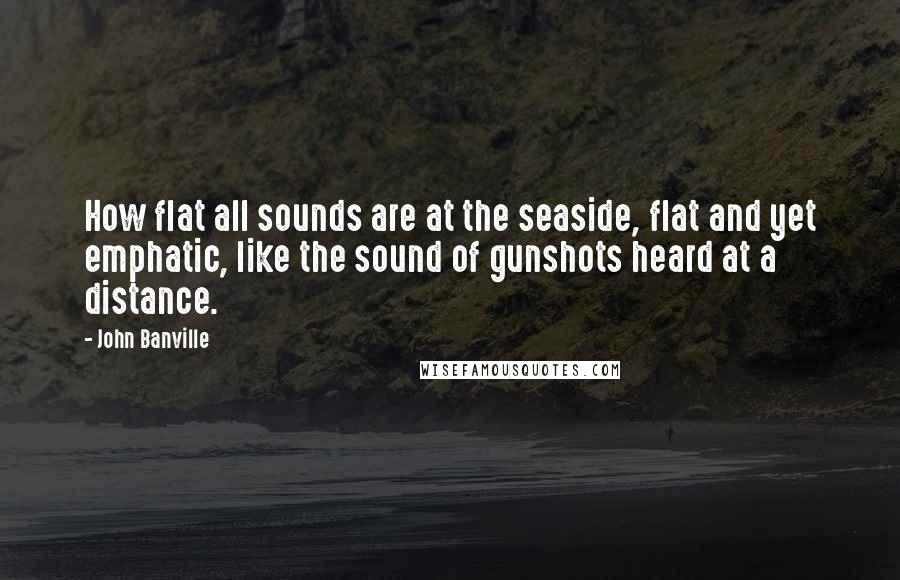 John Banville quotes: How flat all sounds are at the seaside, flat and yet emphatic, like the sound of gunshots heard at a distance.