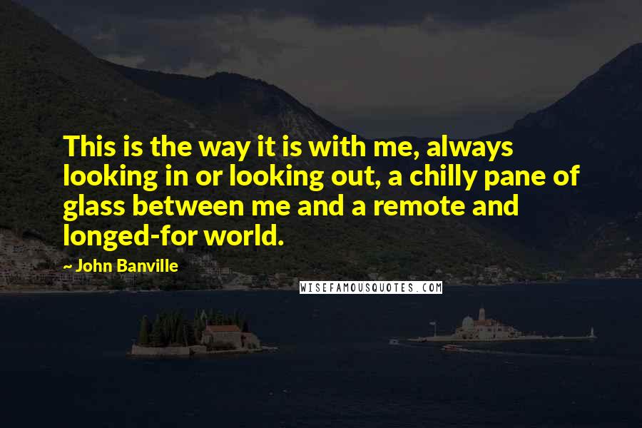 John Banville quotes: This is the way it is with me, always looking in or looking out, a chilly pane of glass between me and a remote and longed-for world.
