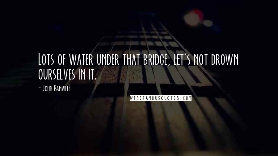 John Banville quotes: Lots of water under that bridge, let's not drown ourselves in it.