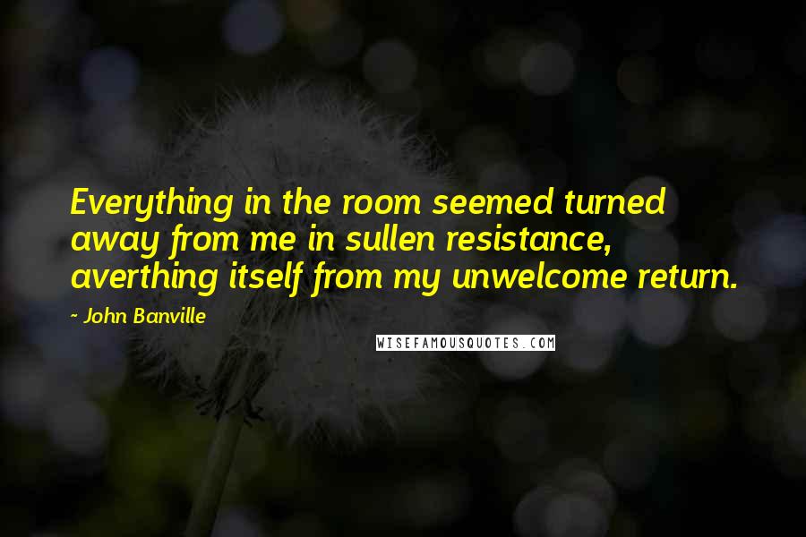 John Banville quotes: Everything in the room seemed turned away from me in sullen resistance, averthing itself from my unwelcome return.