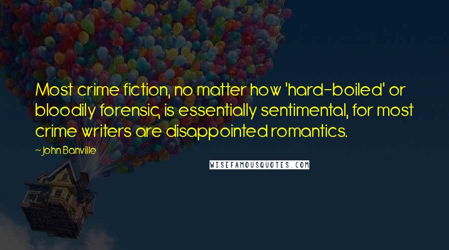 John Banville quotes: Most crime fiction, no matter how 'hard-boiled' or bloodily forensic, is essentially sentimental, for most crime writers are disappointed romantics.