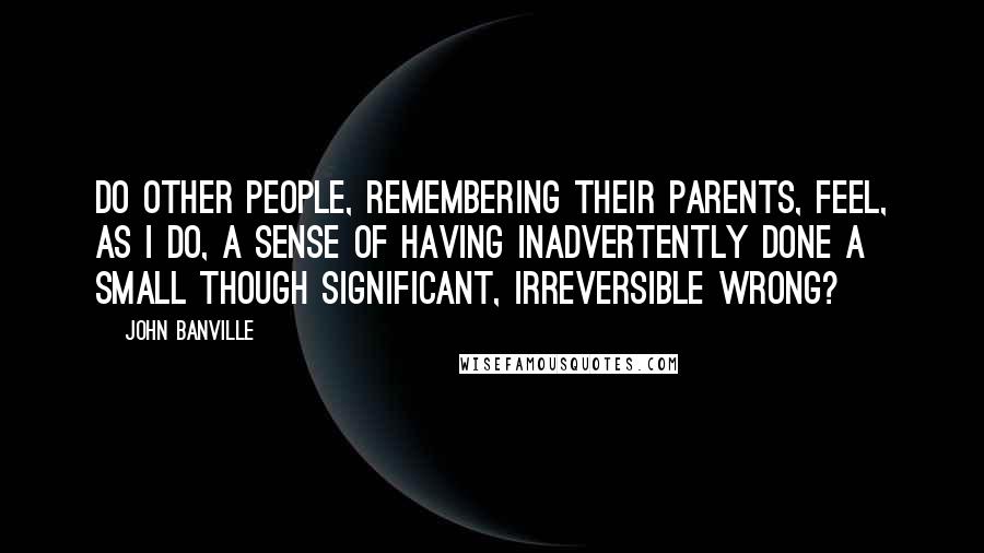 John Banville quotes: Do other people, remembering their parents, feel, as I do, a sense of having inadvertently done a small though significant, irreversible wrong?