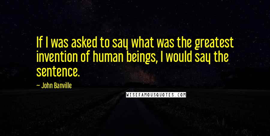 John Banville quotes: If I was asked to say what was the greatest invention of human beings, I would say the sentence.