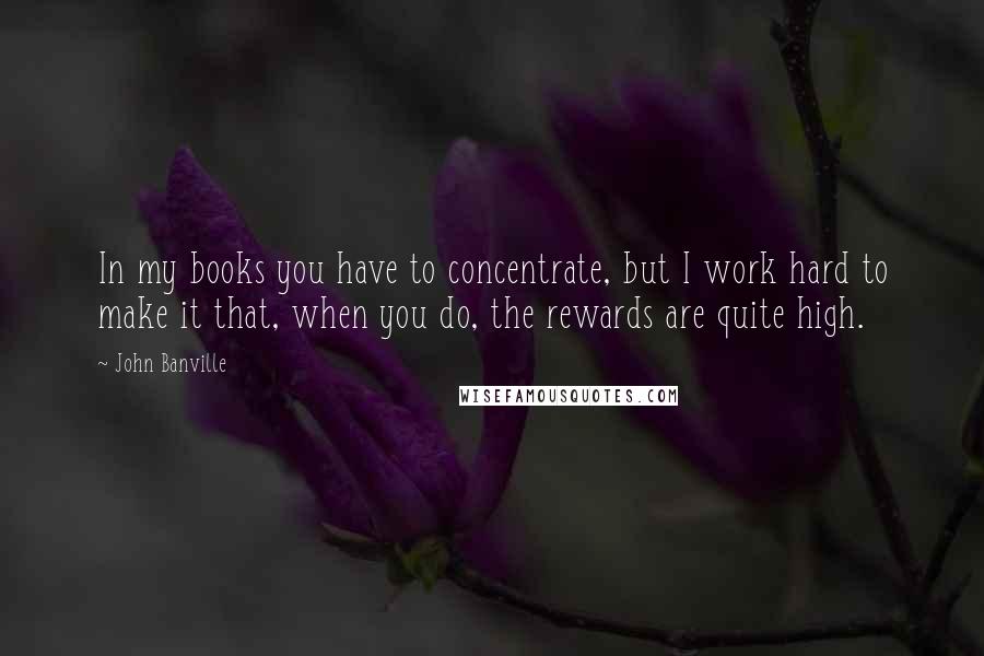 John Banville quotes: In my books you have to concentrate, but I work hard to make it that, when you do, the rewards are quite high.