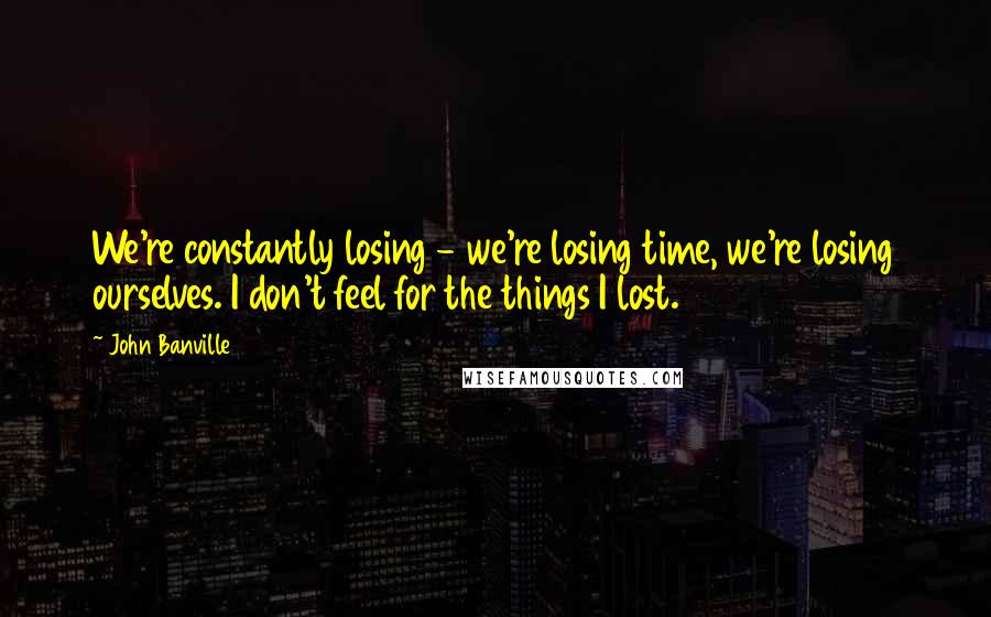John Banville quotes: We're constantly losing - we're losing time, we're losing ourselves. I don't feel for the things I lost.