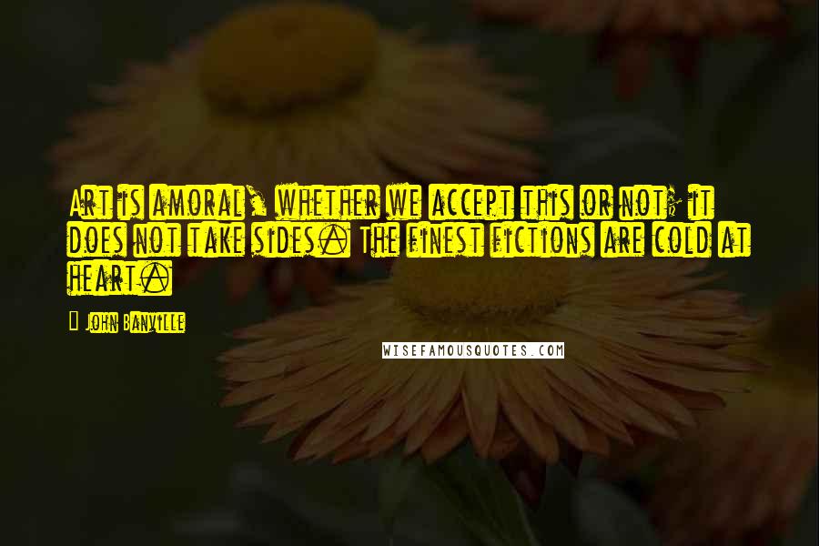 John Banville quotes: Art is amoral, whether we accept this or not; it does not take sides. The finest fictions are cold at heart.