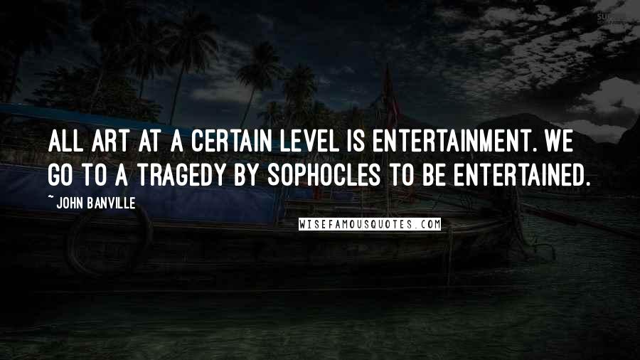 John Banville quotes: All art at a certain level is entertainment. We go to a tragedy by Sophocles to be entertained.