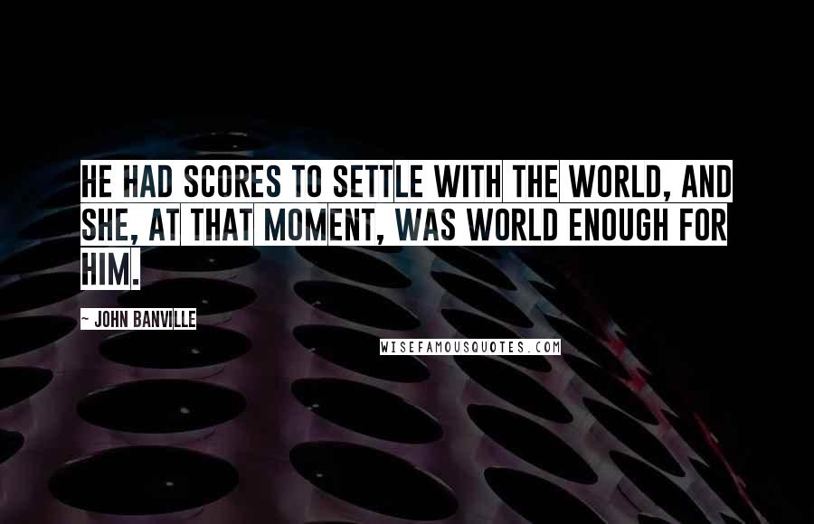 John Banville quotes: He had scores to settle with the world, and she, at that moment, was world enough for him.