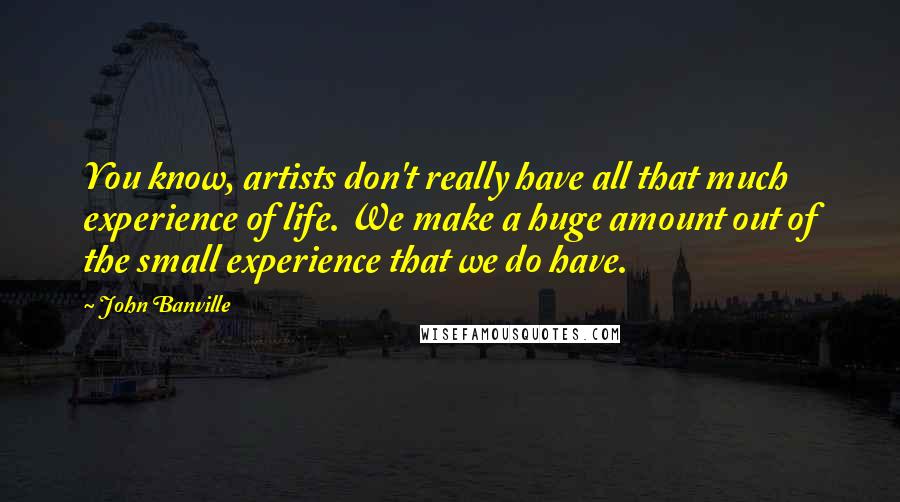 John Banville quotes: You know, artists don't really have all that much experience of life. We make a huge amount out of the small experience that we do have.