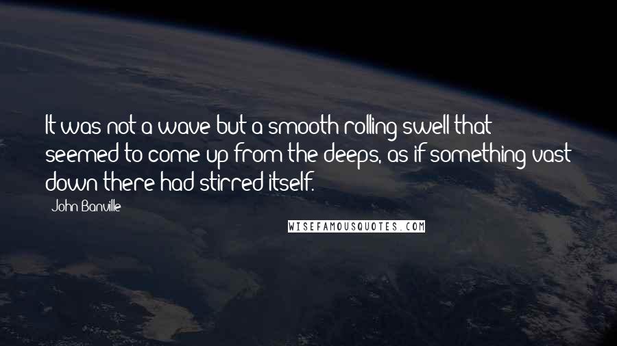 John Banville quotes: It was not a wave but a smooth rolling swell that seemed to come up from the deeps, as if something vast down there had stirred itself.