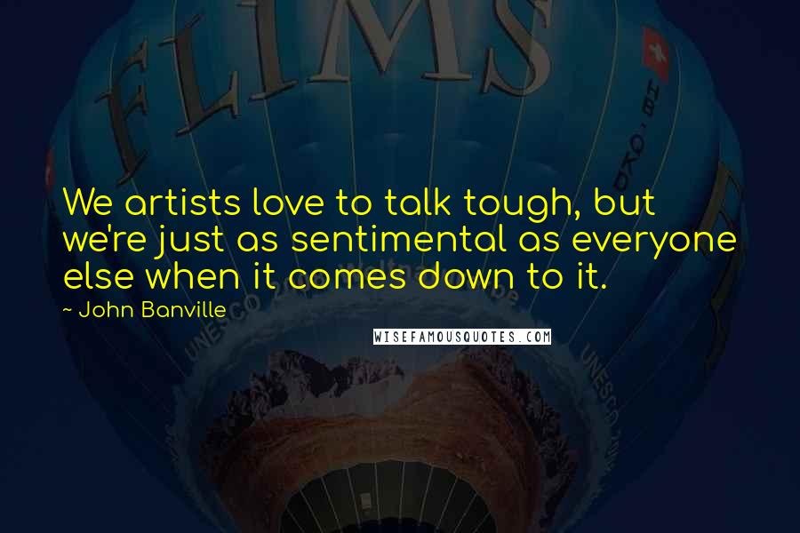 John Banville quotes: We artists love to talk tough, but we're just as sentimental as everyone else when it comes down to it.