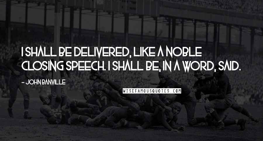 John Banville quotes: I shall be delivered, like a noble closing speech. I shall be, in a word, said.