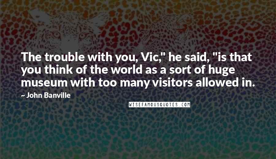 John Banville quotes: The trouble with you, Vic," he said, "is that you think of the world as a sort of huge museum with too many visitors allowed in.