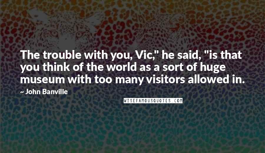 John Banville quotes: The trouble with you, Vic," he said, "is that you think of the world as a sort of huge museum with too many visitors allowed in.