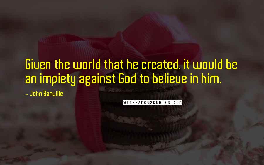 John Banville quotes: Given the world that he created, it would be an impiety against God to believe in him.