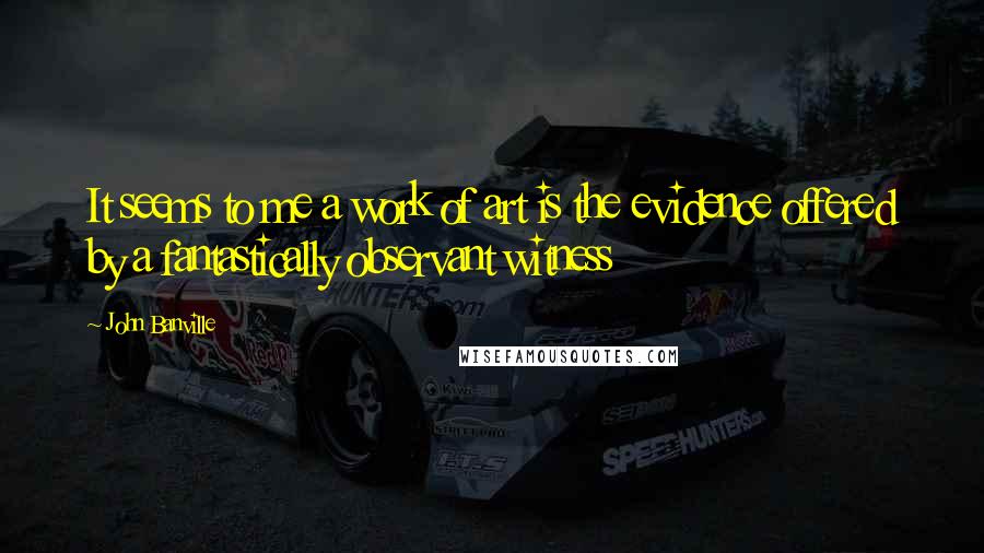 John Banville quotes: It seems to me a work of art is the evidence offered by a fantastically observant witness