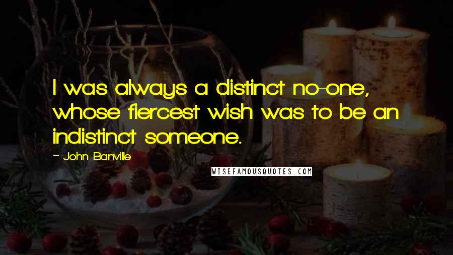 John Banville quotes: I was always a distinct no-one, whose fiercest wish was to be an indistinct someone.