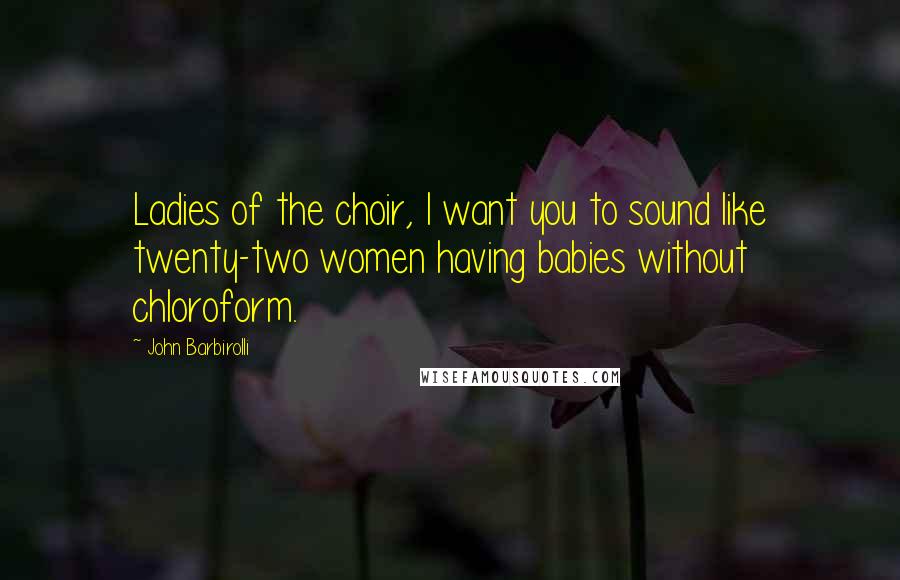 John Barbirolli quotes: Ladies of the choir, I want you to sound like twenty-two women having babies without chloroform.