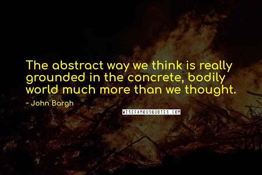 John Bargh quotes: The abstract way we think is really grounded in the concrete, bodily world much more than we thought.