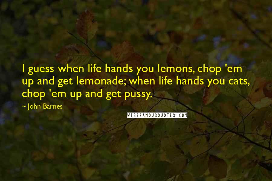 John Barnes quotes: I guess when life hands you lemons, chop 'em up and get lemonade; when life hands you cats, chop 'em up and get pussy. John Barnes quotes: I guess when life hands you lemons, chop 'em up and get lemonade; when life hands you cats, chop 'em up and get pussy.