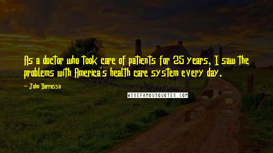 John Barrasso quotes: As a doctor who took care of patients for 25 years, I saw the problems with America's health care system every day.